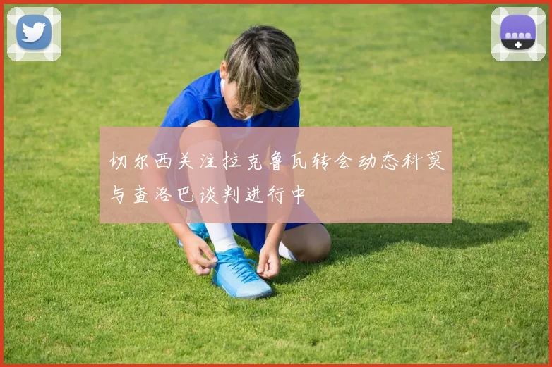 切尔西关注拉克鲁瓦转会动态科莫与查洛巴谈判进行中
