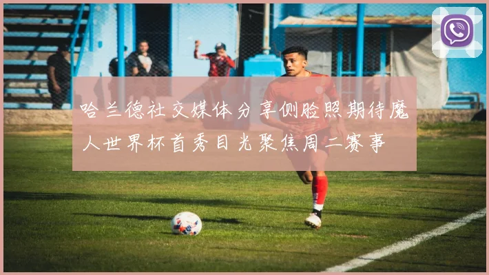 哈兰德社交媒体分享侧脸照期待魔人世界杯首秀目光聚焦周二赛事