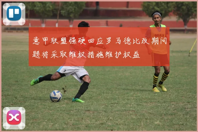 意甲联盟强硬回应罗马德比改期问题将采取维权措施维护权益