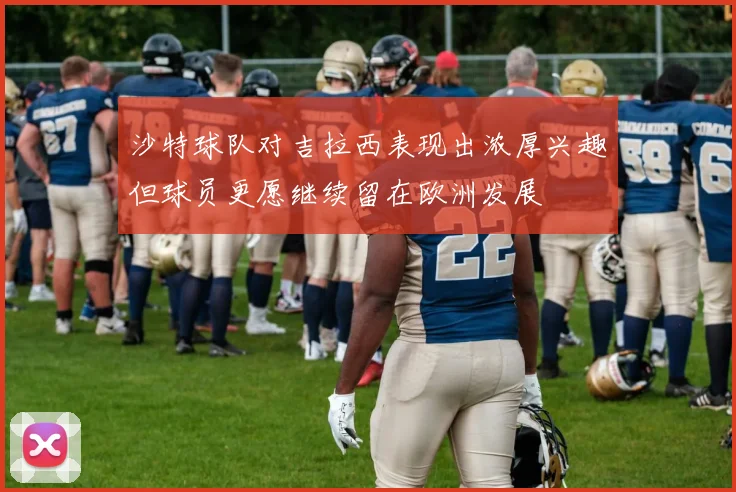 沙特球队对吉拉西表现出浓厚兴趣但球员更愿继续留在欧洲发展