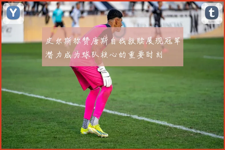 皮尔斯称赞唐斯自我救赎展现冠军潜力成为球队核心的重要时刻
