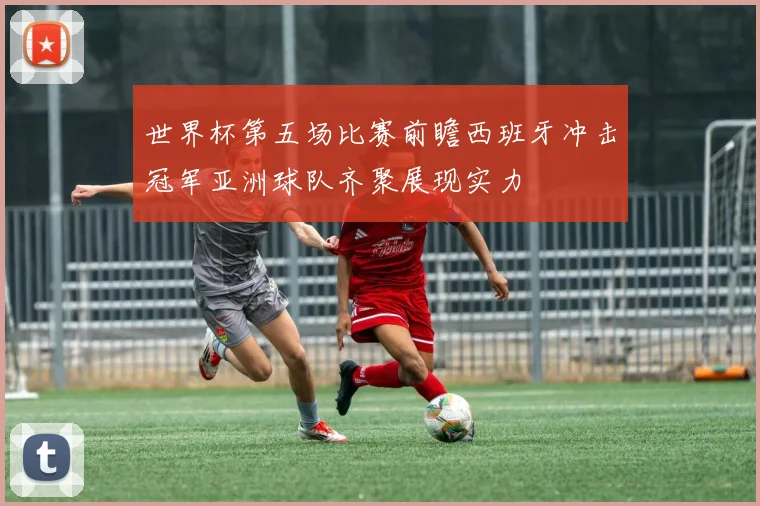 世界杯第五场比赛前瞻西班牙冲击冠军亚洲球队齐聚展现实力