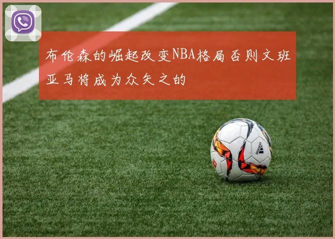 布伦森的崛起改变NBA格局否则文班亚马将成为众矢之的