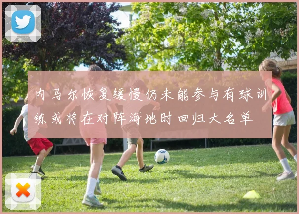 内马尔恢复缓慢仍未能参与有球训练或将在对阵海地时回归大名单