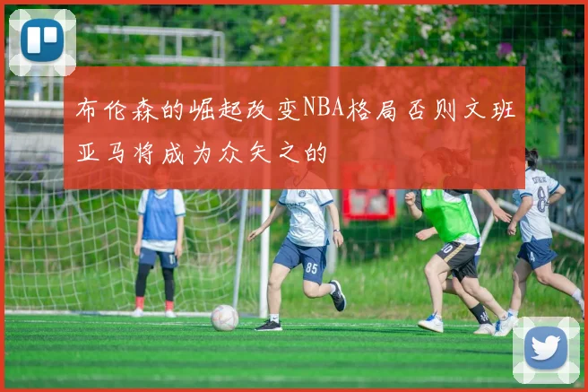 布伦森的崛起改变NBA格局否则文班亚马将成为众矢之的