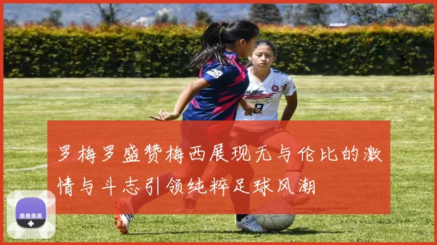 罗梅罗盛赞梅西展现无与伦比的激情与斗志引领纯粹足球风潮
