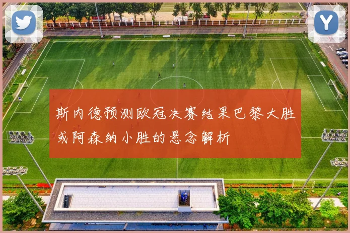斯内德预测欧冠决赛结果巴黎大胜或阿森纳小胜的悬念解析
